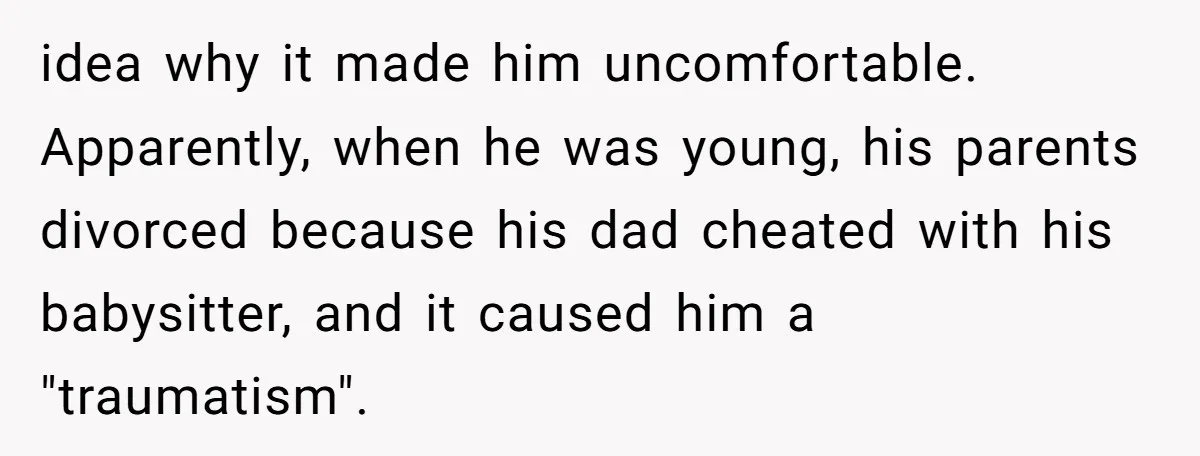 idea why it made him uncomfortable. Apparently, when he was young, his parents divorced because his dad cheated with his babysitter, and it caused him a "traumatism".