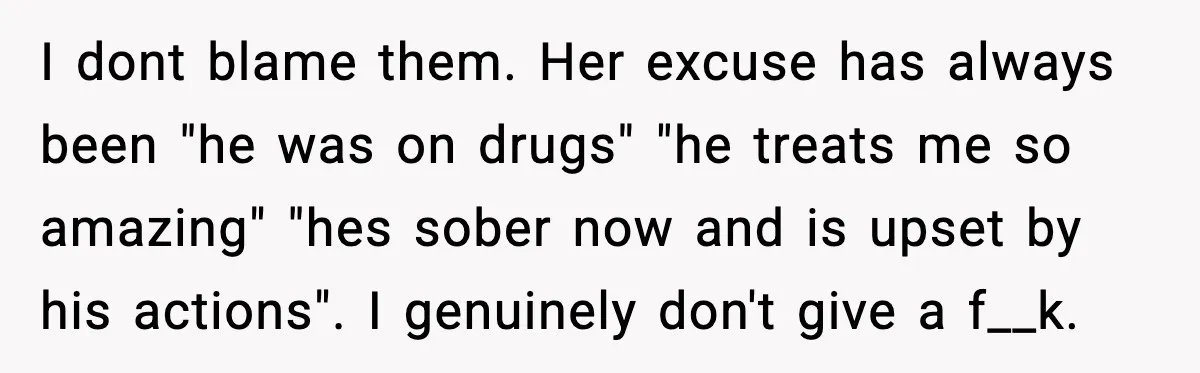 I dont blame them. Her excuse has always been "he was on drugs" "he treats me so amazing" "hes sober now and is upset by his actions". I genuinely don't...