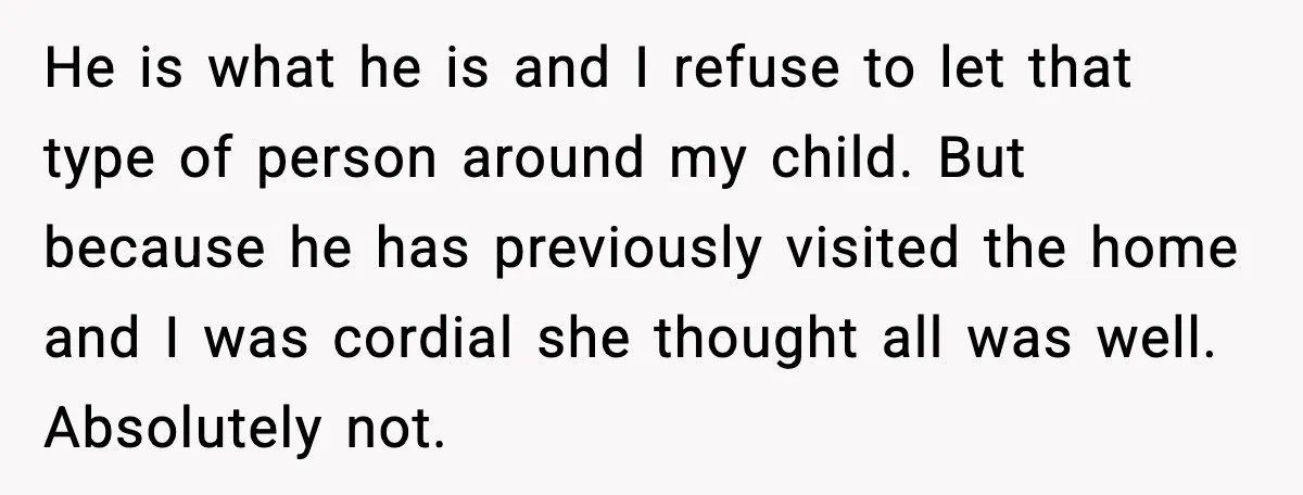 He is what he is and I refuse to let that type of person around my child. But because he has previously visited the home and I was cordial she...