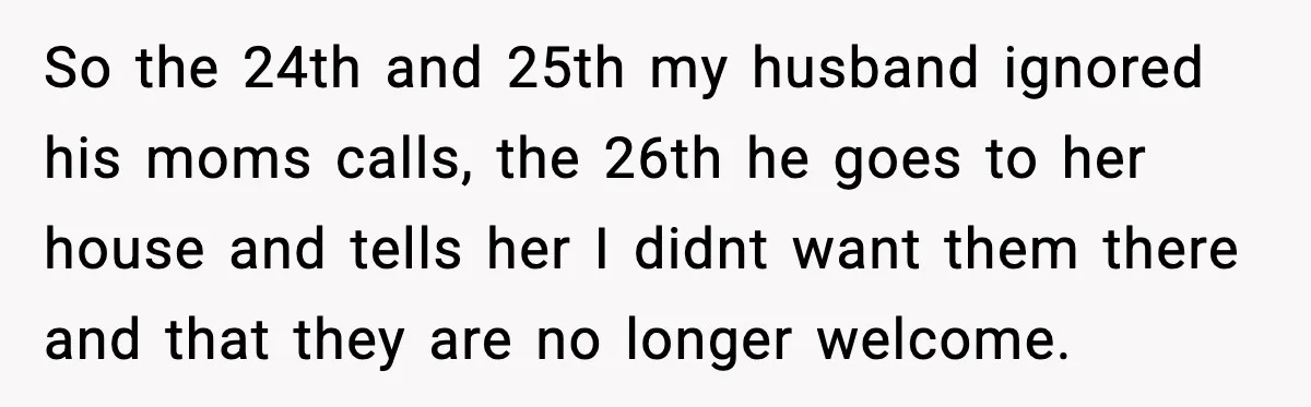 So the 24th and 25th my husband ignored his moms calls, the 26th he goes to her house and tells her I didnt want them there and that they are...