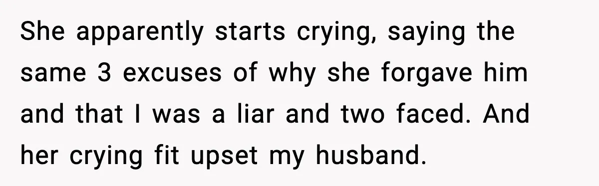 She apparently starts crying, saying the same 3 excuses of why she forgave him and that I was a liar and two faced. And her crying fit upset my husband.