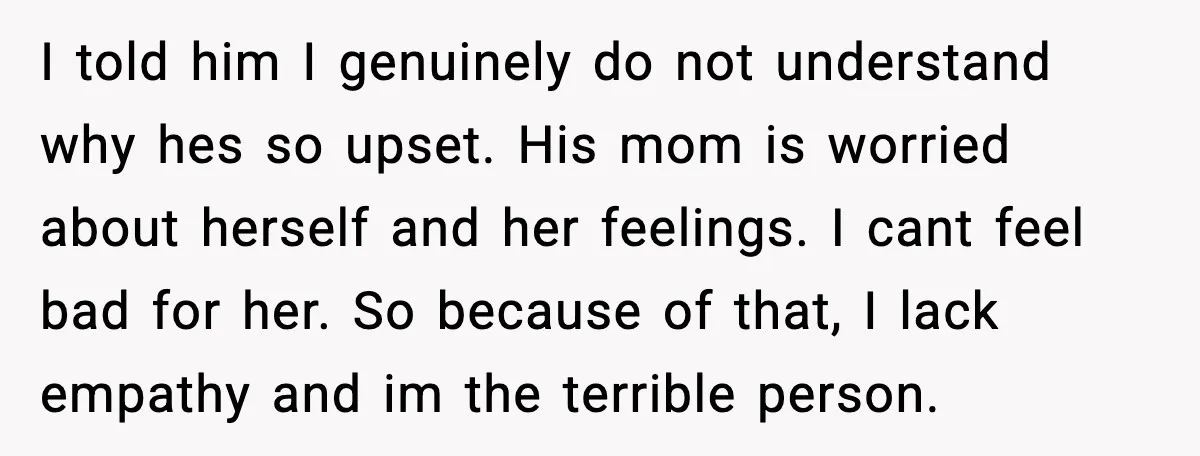 I told him I genuinely do not understand why hes so upset. His mom is worried about herself and her feelings. I cant feel bad for her. So because of...