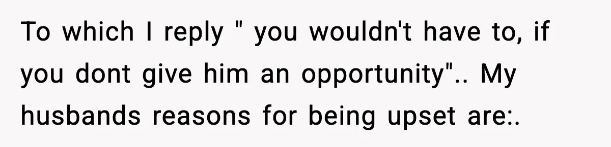 To which I reply " you wouldn't have to, if you dont give him an opportunity".. My husbands reasons for being upset are:.