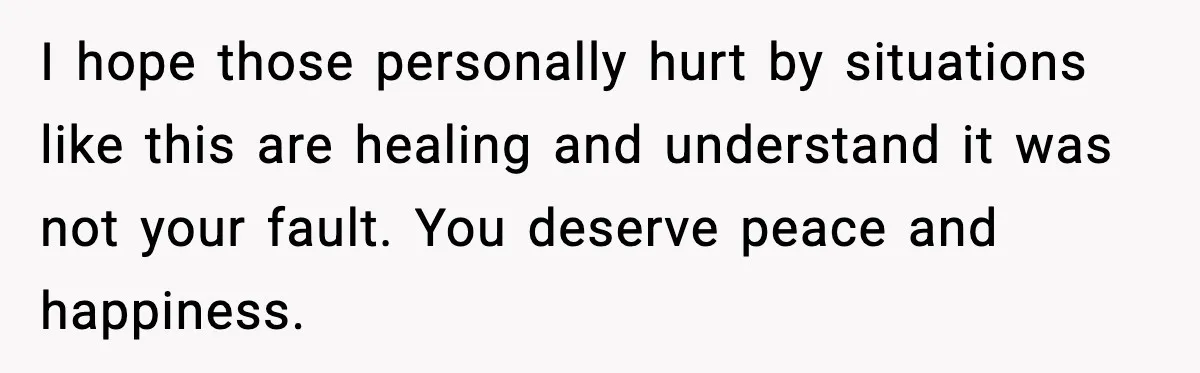 I hope those personally hurt by situations like this are healing and understand it was not your fault. You deserve peace and happiness.