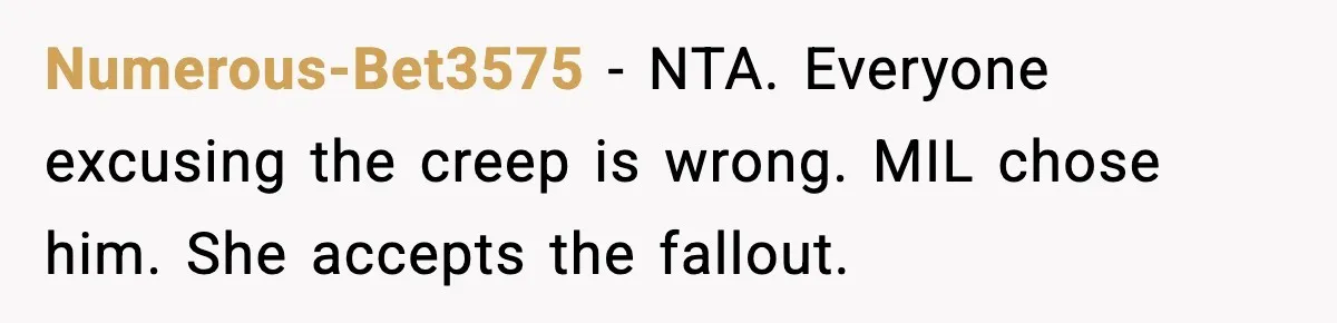 Numerous-Bet3575 - NTA. Everyone excusing the creep is wrong. MIL chose him. She accepts the fallout.