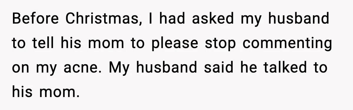 Woman Walks Out of Christmas Dinner After MIL Comments on Her Acne and Weight Before Christmas, I had asked my husband to tell his mom to please stop commenting on my acne. My husband said he talked to his mom.