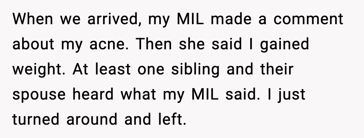 Woman Walks Out of Christmas Dinner After MIL Comments on Her Acne and Weight When we arrived, my MIL made a comment about my acne. Then she said I gained weight. At least one sibling and their spouse heard what my MIL said. I...