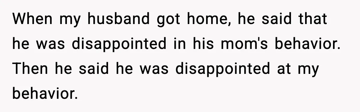 Woman Walks Out of Christmas Dinner After MIL Comments on Her Acne and Weight When my husband got home, he said that he was disappointed in his mom's behavior. Then he said he was disappointed at my behavior.