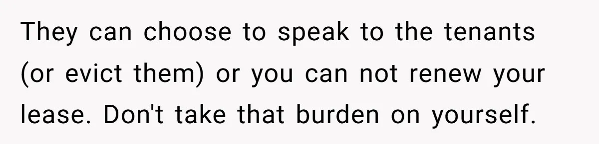 Air Raid Sirens at 10 PM: A Redditor Reaches Her Limit with Constant Apartment Screaming They can choose to speak to the tenants (or evict them) or you can not renew your lease. Don't take that burden on yourself.
