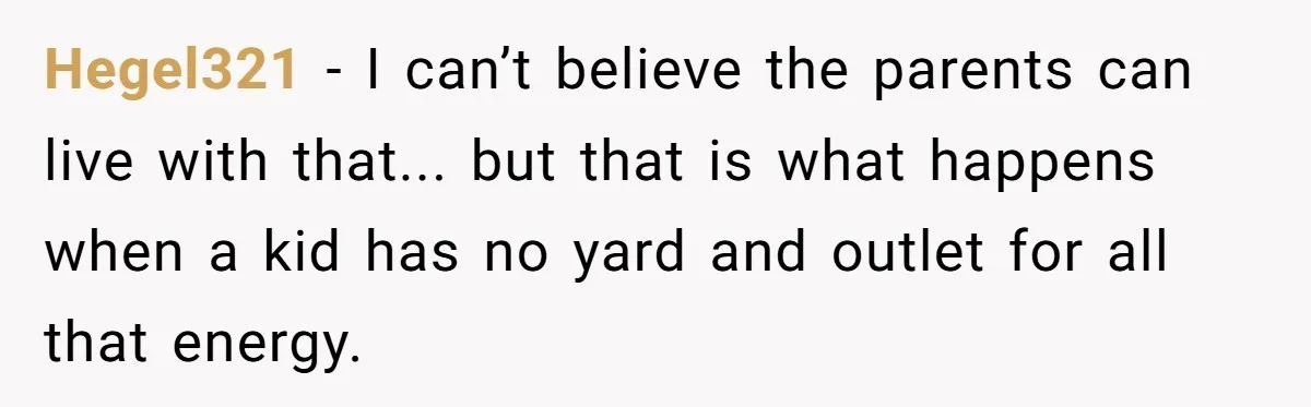 Air Raid Sirens at 10 PM: A Redditor Reaches Her Limit with Constant Apartment Screaming Hegel321 − I can’t believe the parents can live with that... but that is what happens when a kid has no yard and outlet for all that energy.
