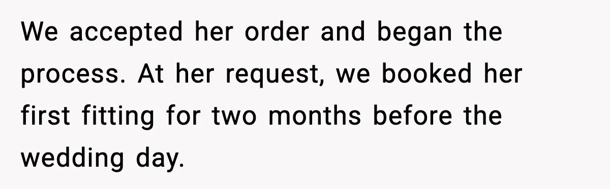 We accepted her order and began the process. At her request, we booked her first fitting for two months before the wedding day.