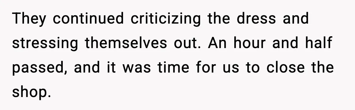 They continued criticizing the dress and stressing themselves out. An hour and half passed, and it was time for us to close the shop.