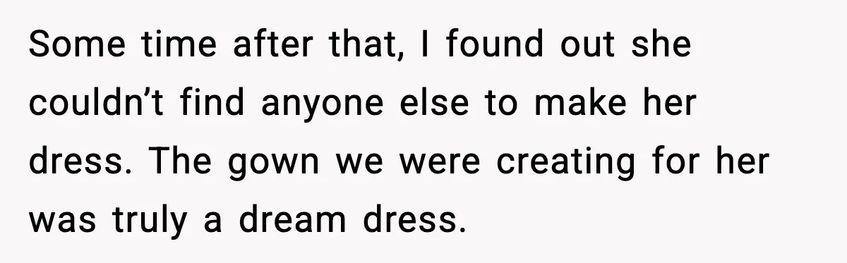 Some time after that, I found out she couldn’t find anyone else to make her dress. The gown we were creating for her was truly a dream dress.