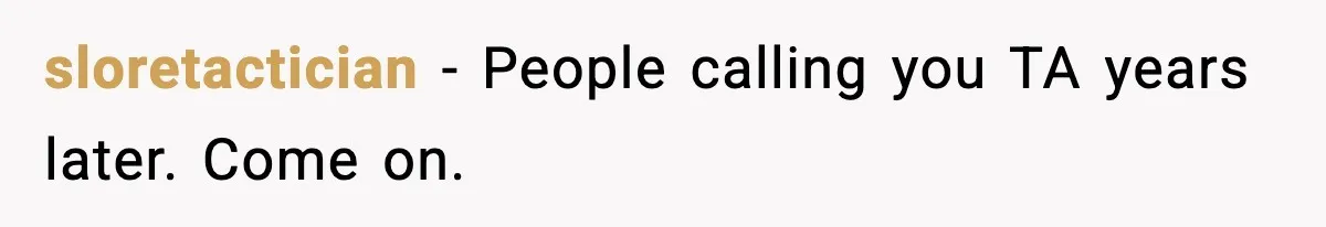 sloretactician - People calling you TA years later. Come on.