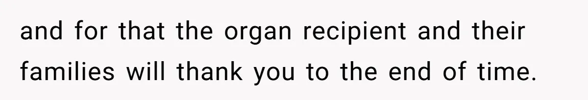and for that the organ recipient and their families will thank you to the end of time.