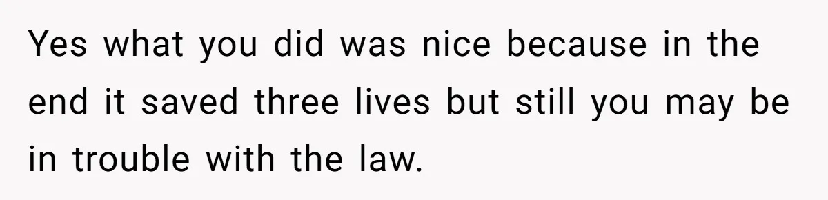 Yes what you did was nice because in the end it saved three lives but still you may be in trouble with the law.
