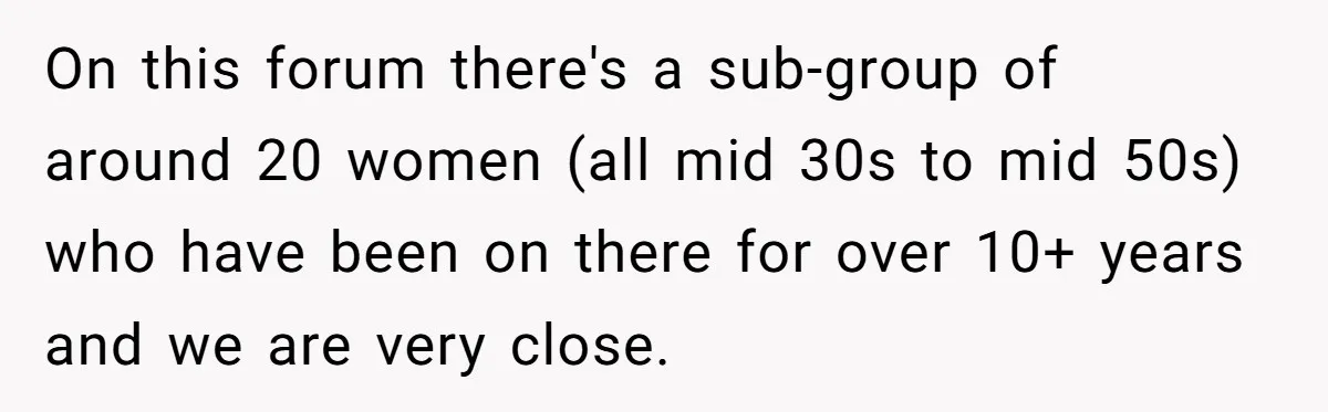 On this forum there's a sub-group of around 20 women (all mid 30s to mid 50s) who have been on there for over 10+ years and we are very close.