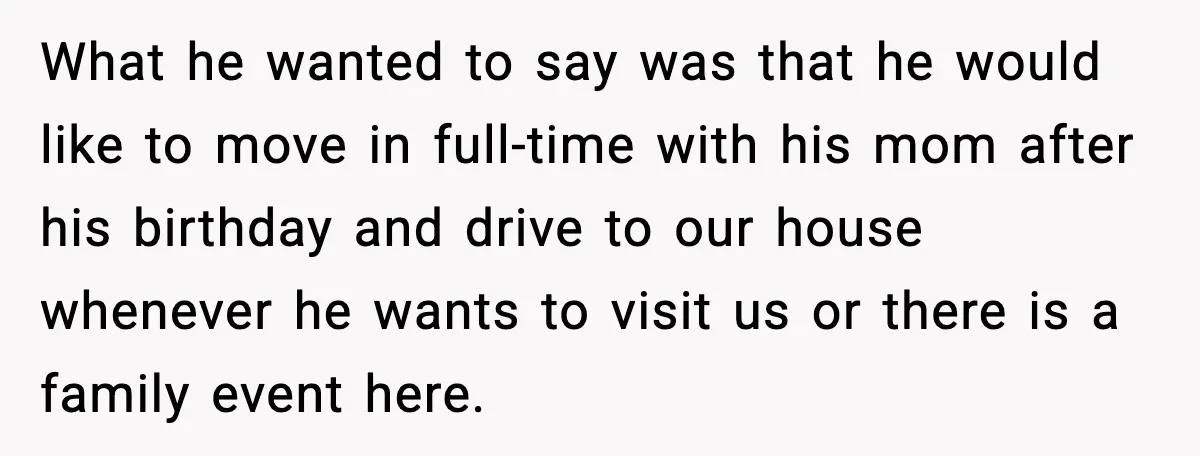 Stepmom Encourages Son’s Plan to Live With Mom and Husband Gets Angry What he wanted to say was that he would like to move in full-time with his mom after his birthday and drive to our house whenever he wants to visit...