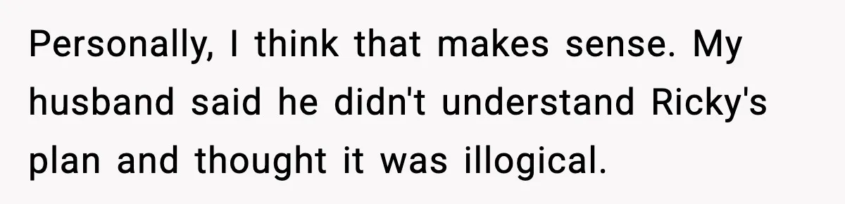 Stepmom Encourages Son’s Plan to Live With Mom and Husband Gets Angry Personally, I think that makes sense. My husband said he didn't understand Ricky's plan and thought it was illogical.