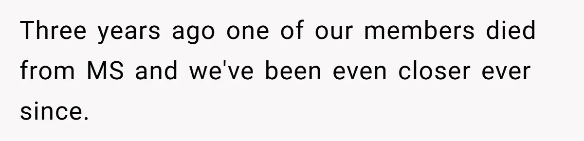 Three years ago one of our members died from MS and we've been even closer ever since.
