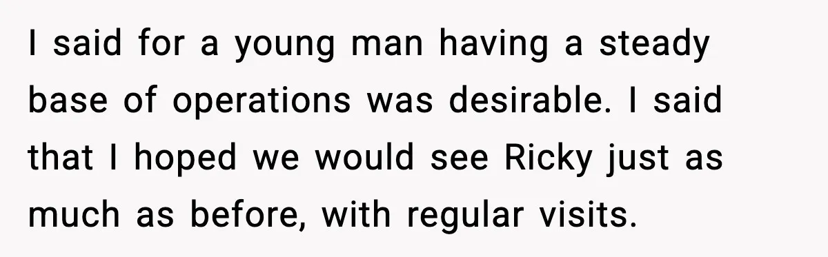 Stepmom Encourages Son’s Plan to Live With Mom and Husband Gets Angry I said for a young man having a steady base of operations was desirable. I said that I hoped we would see Ricky just as much as before, with regular...