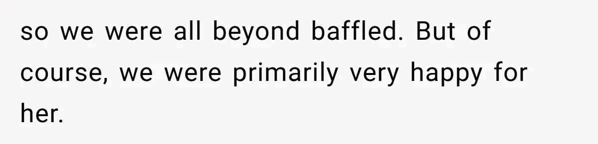 so we were all beyond baffled. But of course, we were primarily very happy for her.