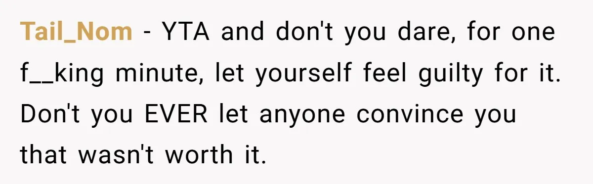 Tail_Nom - YTA and don't you dare, for one f__king minute, let yourself feel guilty for it. Don't you EVER let anyone convince you that wasn't worth it.
