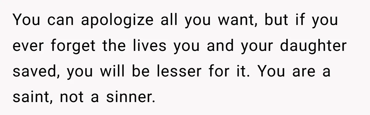You can apologize all you want, but if you ever forget the lives you and your daughter saved, you will be lesser for it. You are a saint, not a...