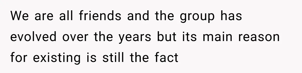 We are all friends and the group has evolved over the years but its main reason for existing is still the fact
