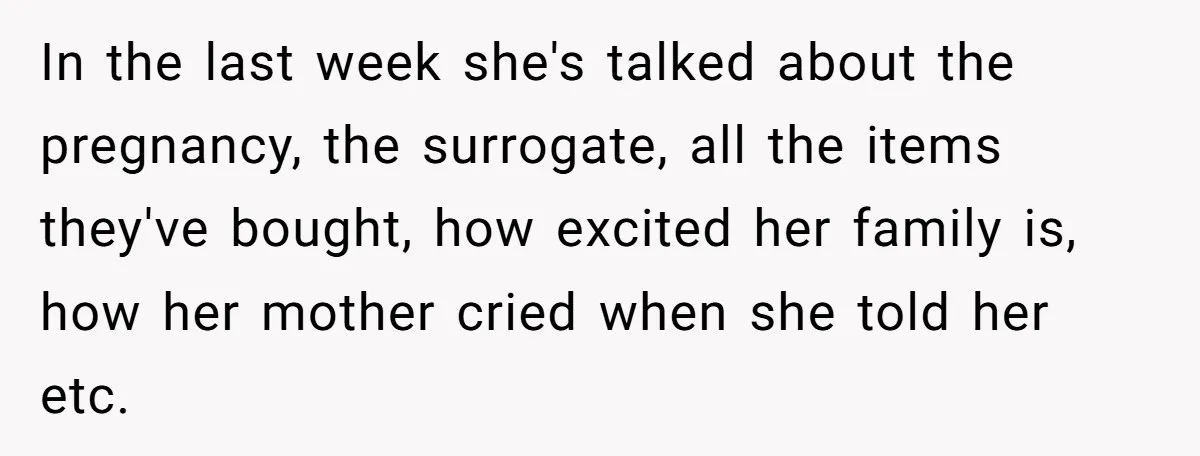 In the last week she's talked about the pregnancy, the surrogate, all the items they've bought, how excited her family is, how her mother cried when she told her etc.