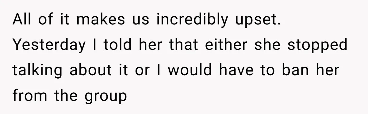 All of it makes us incredibly upset. Yesterday I told her that either she stopped talking about it or I would have to ban her from the group