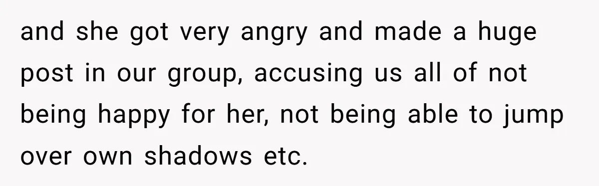 and she got very angry and made a huge post in our group, accusing us all of not being happy for her, not being able to jump over own shadows...