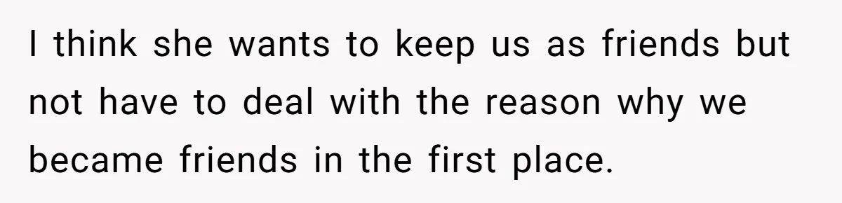 I think she wants to keep us as friends but not have to deal with the reason why we became friends in the first place.