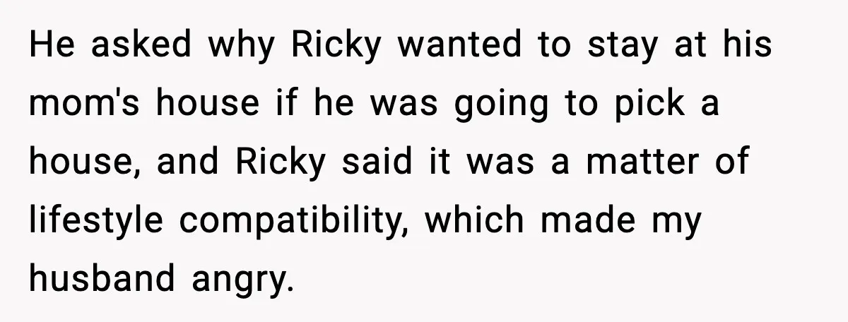 Stepmom Encourages Son’s Plan to Live With Mom and Husband Gets Angry He asked why Ricky wanted to stay at his mom's house if he was going to pick a house, and Ricky said it was a matter of lifestyle compatibility, which...