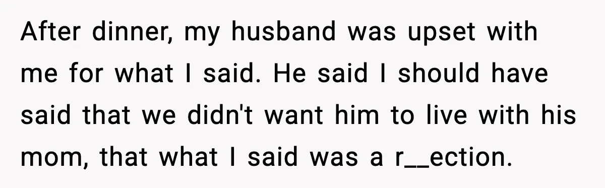 Stepmom Encourages Son’s Plan to Live With Mom and Husband Gets Angry After dinner, my husband was upset with me for what I said. He said I should have said that we didn't want him to live with his mom, that what...