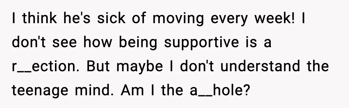 Stepmom Encourages Son’s Plan to Live With Mom and Husband Gets Angry I think he's sick of moving every week! I don't see how being supportive is a r__ection. But maybe I don't understand the teenage mind. Am I the a__hole?