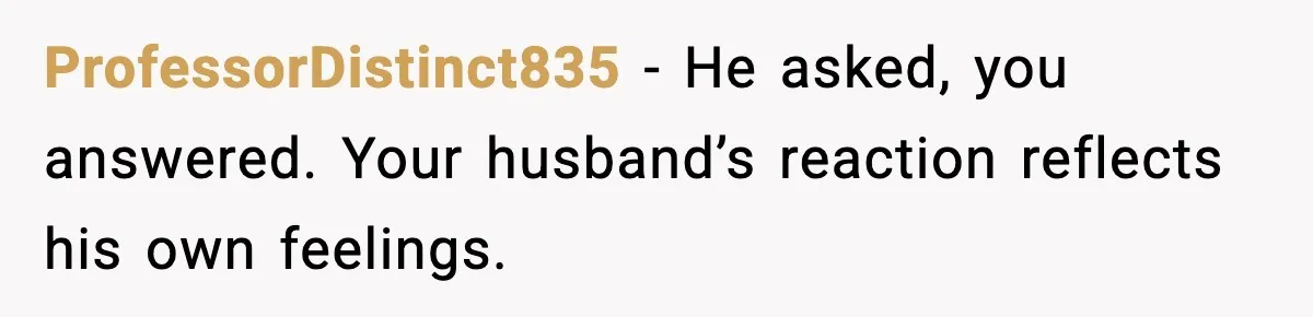 Stepmom Encourages Son’s Plan to Live With Mom and Husband Gets Angry ProfessorDistinct835 - He asked, you answered. Your husband’s reaction reflects his own feelings.