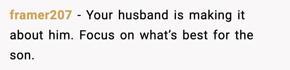 Stepmom Encourages Son’s Plan to Live With Mom and Husband Gets Angry framer207 - Your husband is making it about him. Focus on what’s best for the son.
