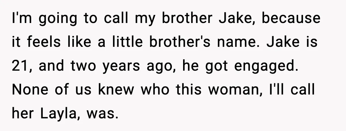 Woman Defends Brother’s Fiancée After Years of Secret Opposition I'm going to call my brother Jake, because it feels like a little brother's name. Jake is 21, and two years ago, he got engaged. None of us knew who...