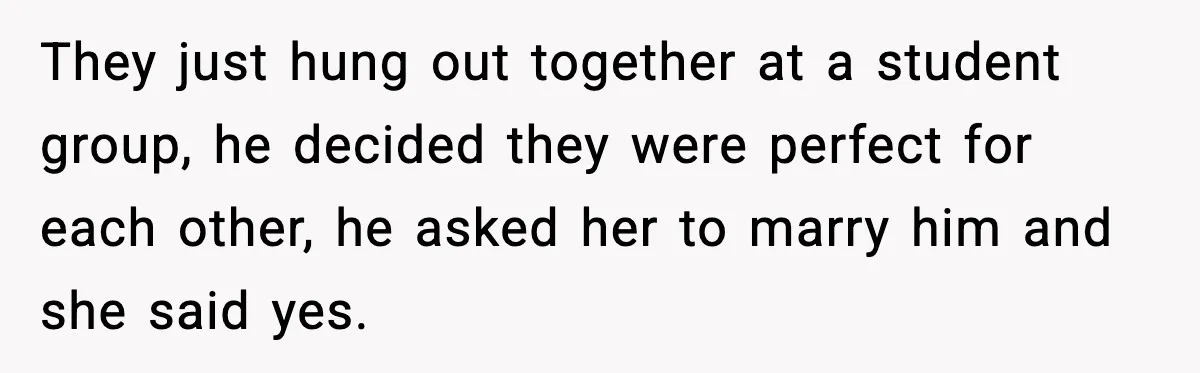Woman Defends Brother’s Fiancée After Years of Secret Opposition They just hung out together at a student group, he decided they were perfect for each other, he asked her to marry him and she said yes.