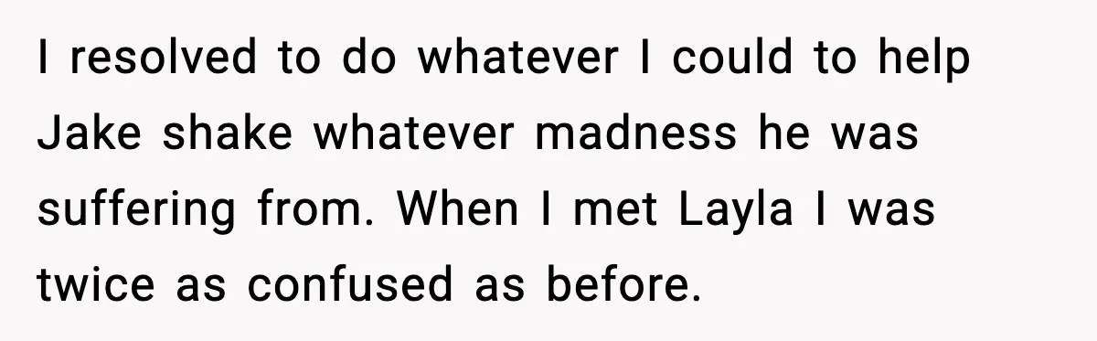 Woman Defends Brother’s Fiancée After Years of Secret Opposition I resolved to do whatever I could to help Jake shake whatever madness he was suffering from. When I met Layla I was twice as confused as before.