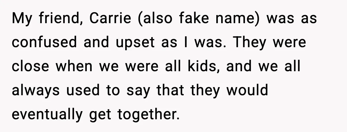 Woman Defends Brother’s Fiancée After Years of Secret Opposition My friend, Carrie (also fake name) was as confused and upset as I was. They were close when we were all kids, and we all always used to say that...