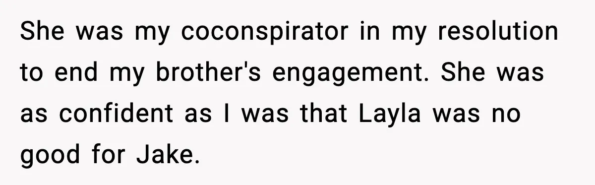 Woman Defends Brother’s Fiancée After Years of Secret Opposition She was my coconspirator in my resolution to end my brother's engagement. She was as confident as I was that Layla was no good for Jake.