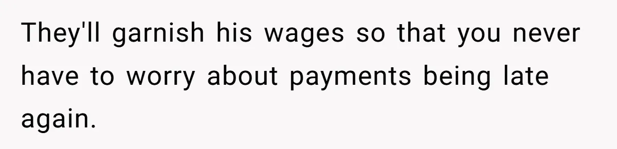 They'll garnish his wages so that you never have to worry about payments being late again.