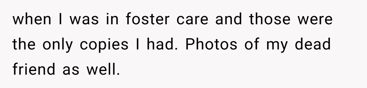 Woman Can’t Believe Her Boyfriend Shrugs Off His Kid Destroying Childhood Photos when I was in foster care and those were the only copies I had. Photos of my dead friend as well.