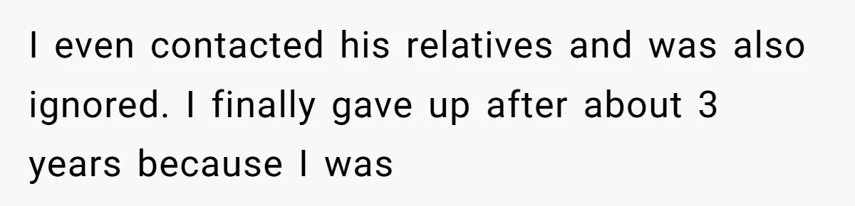 I even contacted his relatives and was also ignored. I finally gave up after about 3 years because I was