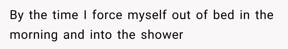 By the time I force myself out of bed in the morning and into the shower