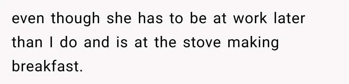 even though she has to be at work later than I do and is at the stove making breakfast.