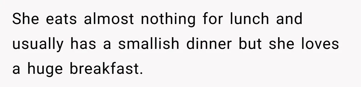 She eats almost nothing for lunch and usually has a smallish dinner but she loves a huge breakfast.