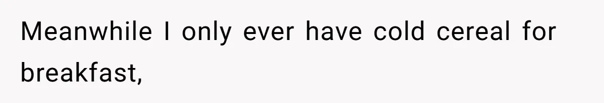 Meanwhile I only ever have cold cereal for breakfast,